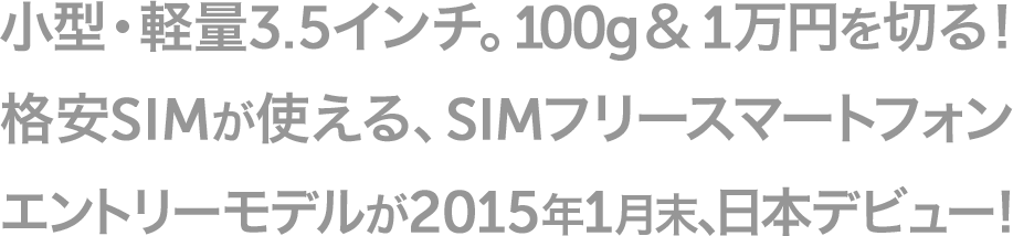 小型・軽量3.5インチ。100g&1万円を切る！ 格安SIMが使える、SIMフリースマートフォン エントリーモデルが2015年1月末、日本デビュー！